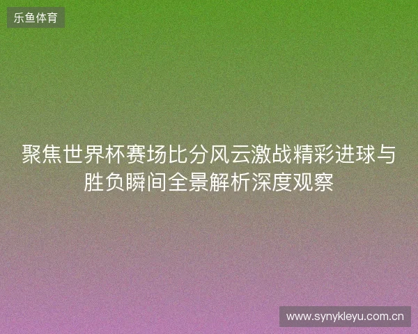 聚焦世界杯赛场比分风云激战精彩进球与胜负瞬间全景解析深度观察