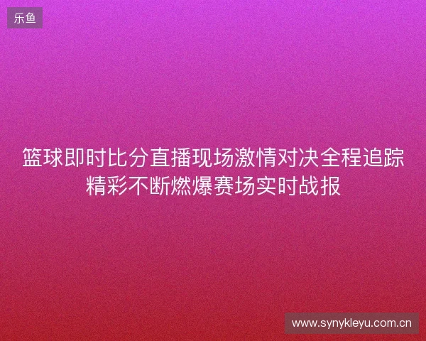 篮球即时比分直播现场激情对决全程追踪精彩不断燃爆赛场实时战报